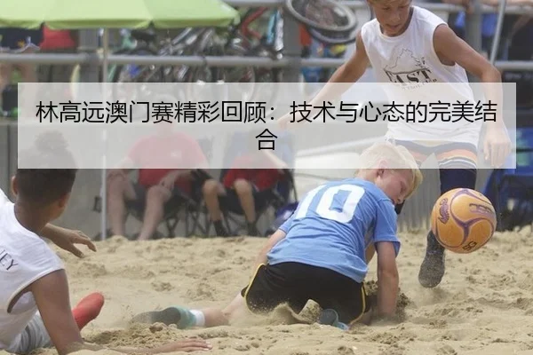 林高远澳门赛精彩回顾：技术与心态的完美结合