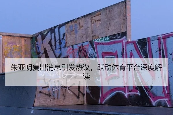 朱亚明复出消息引发热议，跃动体育平台深度解读