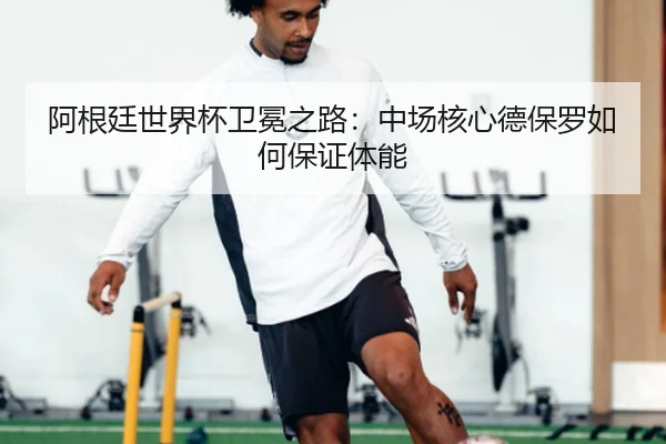 阿根廷世界杯卫冕之路：中场核心德保罗如何保证体能