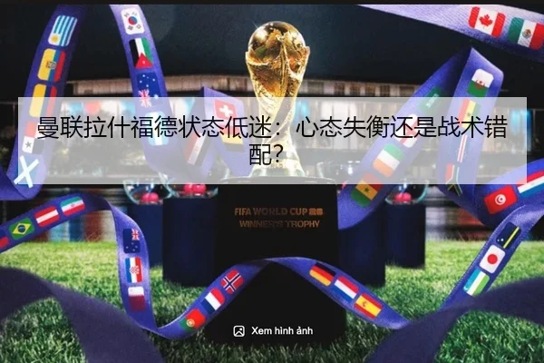 曼联拉什福德状态低迷：心态失衡还是战术错配？