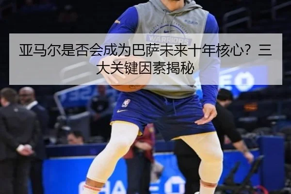 亚马尔是否会成为巴萨未来十年核心？三大关键因素揭秘